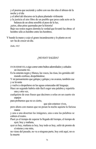 76
y el poema que asciende y cubre con sus dos alas el abrazo de la
noche y el día
y el árbol del discurso en la plaza plantado virilmente
y la justicia al aire libre de un pueblo que pesa cada acto en la
balanza de un alma sensible al peso de la luz,
¡actos, altas piras quemadas por la historia!
Bajo sus restos negros dormita la verdad que levantó las obras: el
hombre sólo es hombre entre los hombres.
Y hundo la mano y cojo el grano incandescente y lo planto en mi
ser: ha de crecer un día.
Delhi, 1952
¿NO HAY SALIDA?
ENDUERMEVELAoigocorrerentrebultosadormiladosyceñudos
un incesante río.
Es la catarata negra y blanca, las voces, las risas, los gemidos del
mundo confuso, despeñándose.
Y mi pensamiento que galopa y galopa y no avanza, también cae
y se levanta
y vuelve a despeñarse en las aguas estancadas del lenguaje.
Hace un segundo habría sido fácil coger una palabra y repetirla
una y otra vez,
cualquiera de esas frases que decimos a solas en un cuarto sin
espejos
para probarnos que no es cierto,
que aún estamos vivos,
pero ahora con manos que no pesan la noche aquieta la furiosa
marea
y una a una desertan las imágenes, una a una las palabras se
cubren el rostro.
Pasó ya el tiempo de esperar la llegada del tiempo, el tiempo de
ayer, hoy y mañana,
ayer es hoy, mañana es hoy, hoy todo es hoy, salió de pronto de
sí mismo y me mira,
no viene del pasado, no va a ninguna parte, hoy está aquí, no es
la muerte
 