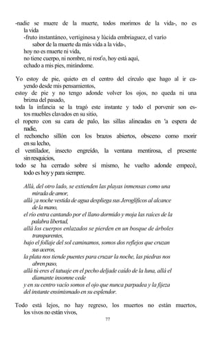 77
-nadie se muere de la muerte, todos morimos de la vida-, no es
la vida
-fruto instantáneo, vertiginosa y lúcida embriaguez, el varío
sabor de la muerte da más vida a la vida-,
hoy no es muerte ni vida,
no tiene cuerpo, ni nombre, ni rostr
o, hoy está aquí,
echado a mis pies, mirándome.
Yo estoy de pie, quieto en el centro del círculo que hago al ir ca-
yendo desde mis pensamientos,
estoy de pie y no tengo adonde volver los ojos, no queda ni una
brizna del pasado,
toda la infancia se la tragó este instante y todo el porvenir son es-
tos muebles clavados en su sitio,
el ropero con su cara de palo, las sillas alineadas en 'a espera de
nadie,
el rechoncho sillón con los brazos abiertos, obsceno como morir
ensulecho,
el ventilador, insecto engreído, la ventana mentirosa, el presente
sinresquicios,
todo se ha cerrado sobre sí mismo, he vuelto adonde empecé,
todoeshoyypara siempre.
Allá, del otro lado, se extienden las playas inmensas como una
miradadeamor,
allá ¡a noche vestida de agua despliega sus Jeroglíficos al alcance
delamano,
el río entra cantando por el llano dormido y moja las raíces de la
palabralibertad,
allá los cuerpos enlazados se pierden en un bosque de árboles
transparentes,
bajo el follaje del sol caminamos, somos dos reflejos que cruzan
susaceros,
la plata nos tiende puentes para cruzar la noche, las piedras nos
abrenpaso,
allá tú eres el tatuaje en el pecho deljade caído de la luna, allá el
diamante insomne cede
y en su centro vacío somos el ojo que nunca parpadea y la fijeza
del instante ensimismado en su esplendor.
Todo está lejos, no hay regreso, los muertos no están muertos,
los vivos no están vivos,
 