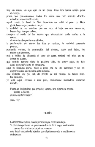 78
hay un muro, un ojo que es un pozo, todo tira hacia abajo, pesa
el cuerpo,
pesan los pensamientos, todos los años son este minuto desplo-
mándose interminablemente,
aquel cuarto de hotel de San Francisco me salió al paso en Ban-
gkok, hoy es ayer, mañana es ayer,
la realidad es una escalera que no sube ni baja, no nos movemos,
hoy es hoy, siempre es hoy,
siempre el ruido de los trenes que despedazan cada noche a la
noche,
el recurrir a las palabras melladas,
la perforación del muro, las idas y venidas, la realidad cerrando
puertas,
poniendo comas, la puntuación del tiempo, todo está lejos, los
muros son enormes,
está a millas de distancia el vaso de agua, tardaré mil años en re-
correr mi cuarto,
qué sonido remoto tiene la palabra vida, no estoy aquí, no hay
aquí, este cuarto está en otra parte,
aquí es ninguna parte, poco a poco me he ido cerrando y no en-
cuentro salida que no dé a este instante,
este instante soy yo, salí de pronto de mí mismo, no tengo nom-
bre ni rostro,
yo está aquí, echado a mis pies, mirándome mirándose mirarme
mirado.
Fuera, en los jardines que arrasó el verano, una cigarra se ensaña
contra la noche.
¿Estoy o estuve aquí?
Tokio, 1952
EL RÍO
LACIUDADdesveladacirculapormisangrecomounaabeja.
Y el avión que traza un gemido en forma de S larga, los tranvías
que se derrumbanenesquinasremotas,
este árbol cargado de injurias que alguien sacude a medianoche
en la plaza,
 