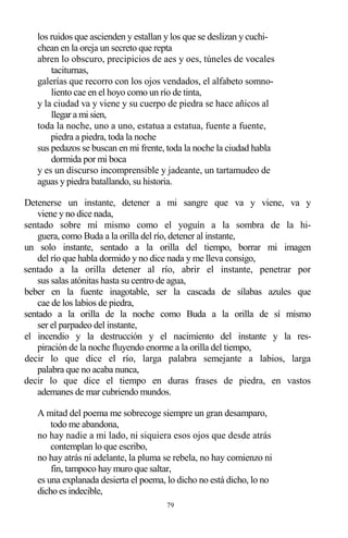 79
los ruidos que ascienden y estallan y los que se deslizan y cuchi-
chean en la oreja un secreto que repta
abren lo obscuro, precipicios de aes y oes, túneles de vocales
taciturnas,
galerías que recorro con los ojos vendados, el alfabeto somno-
liento cae en el hoyo como un río de tinta,
y la ciudad va y viene y su cuerpo de piedra se hace añicos al
llegar a mi sien,
toda la noche, uno a uno, estatua a estatua, fuente a fuente,
piedra a piedra, toda la noche
sus pedazos se buscan en mi frente, toda la noche la ciudad habla
dormida por mi boca
y es un discurso incomprensible y jadeante, un tartamudeo de
aguas y piedra batallando, su historia.
Detenerse un instante, detener a mi sangre que va y viene, va y
viene y no dice nada,
sentado sobre mí mismo como el yoguín a la sombra de la hi-
guera, como Buda a la orilla del río, detener al instante,
un solo instante, sentado a la orilla del tiempo, borrar mi imagen
del río que habla dormido y no dice nada y me lleva consigo,
sentado a la orilla detener al río, abrir el instante, penetrar por
sus salas atónitas hasta su centro de agua,
beber en la fuente inagotable, ser la cascada de sílabas azules que
cae de los labios de piedra,
sentado a la orilla de la noche como Buda a la orilla de sí mismo
ser el parpadeo del instante,
el incendio y la destrucción y el nacimiento del instante y la res-
piración de la noche fluyendo enorme a la orilla del tiempo,
decir lo que dice el río, larga palabra semejante a labios, larga
palabra que no acaba nunca,
decir lo que dice el tiempo en duras frases de piedra, en vastos
ademanes de mar cubriendo mundos.
A mitad del poema me sobrecoge siempre un gran desamparo,
todo me abandona,
no hay nadie a mi lado, ni siquiera esos ojos que desde atrás
contemplan lo que escribo,
no hay atrás ni adelante, la pluma se rebela, no hay comienzo ni
fin, tampoco hay muro que saltar,
es una explanada desierta el poema, lo dicho no está dicho, lo no
dicho es indecible,
 