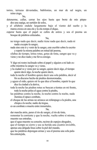 80
torres, terrazas devastadas, babilonias, un mar de sal negra, un
reino ciego,
No,
detenerme, callar, cerrar los ojos hasta que brote de mis párpa-
dos una espiga, un surtidor de soles,
y el alfabeto ondule largamente bajo el viento del sueño y la
marea crezca en una ola y la ola rompa el dique,
esperar hasta que el papel se cubra de astros y sea el poema un
bosque de palabras enlazadas,
No,
no tengo nada que decir, nadie tiene nada que decir, nada ni
nadie excepto la sangre,
nada sino este ir y venir de la sangre, este escribir sobre lo escrito
y repetir la misma palabra en mitad del poema,
silabas de tiempo, letras rotas, gotas de tinta, sangre que va y
viene y no dice nada y me lleva consigo.
Y digo mi rostro inclinado sobre el papel y alguien a mi lado es-
cribe mientras la sangre va y viene,
y la ciudad va y viene por su sangre, quiere decir algo, el tiempo
quiere decir algo, la noche quiere decir,
toda la noche el hombre quiere decir una sola palabra, decir al
fin su discurso hecho de piedras desmoronadas,
y aguzo el oído, quiero oír lo que dice el hombre, repetir lo que
dice la ciudad a la deriva,
toda la noche las piedras rotas se buscan a tientas en mi frente,
toda la noche pelea el agua contra la piedra,
las palabras contra la noche, la noche contra la noche, nada
ilumina el opaco combate,
el choque de las armas no arranca un relámpago a la piedra, una
chispa a la noche, nadie da tregua,
es un combate a muerte entre inmortales,
No,
dar marcha atrás, parar el río de sangre, el río de tinta,
remontar la corriente y que la noche, vuelta sobre sí misma,
muestre sus entrañas,
que el agua muestre su corazón, racimo de espejos ahogados,
que el tiempo se cierre y sea su herida una cicatriz invisible,
apenas una delgada línea sobre la piel del mundo,
que las palabras depongan armas y sea el poema una sola pala-
bra entretejida,
 