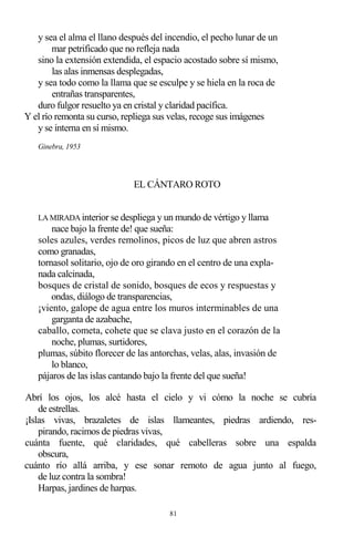 81
y sea el alma el llano después del incendio, el pecho lunar de un
mar petrificado que no refleja nada
sino la extensión extendida, el espacio acostado sobre sí mismo,
las alas inmensas desplegadas,
y sea todo como la llama que se esculpe y se hiela en la roca de
entrañas transparentes,
duro fulgor resuelto ya en cristal y claridad pacífica.
Y el río remonta su curso, repliega sus velas, recoge sus imágenes
y se interna en sí mismo.
Ginebra, 1953
EL CÁNTARO ROTO
LA MIRADA interior se despliega y un mundo de vértigo y llama
nace bajo la frente de! que sueña:
soles azules, verdes remolinos, picos de luz que abren astros
como granadas,
tornasol solitario, ojo de oro girando en el centro de una expla-
nada calcinada,
bosques de cristal de sonido, bosques de ecos y respuestas y
ondas, diálogo de transparencias,
¡viento, galope de agua entre los muros interminables de una
garganta de azabache,
caballo, cometa, cohete que se clava justo en el corazón de la
noche, plumas, surtidores,
plumas, súbito florecer de las antorchas, velas, alas, invasión de
lo blanco,
pájaros de las islas cantando bajo la frente del que sueña!
Abrí los ojos, los alcé hasta el cielo y vi cómo la noche se cubría
de estrellas.
¡Islas vivas, brazaletes de islas llameantes, piedras ardiendo, res-
pirando, racimos de piedras vivas,
cuánta fuente, qué claridades, qué cabelleras sobre una espalda
obscura,
cuánto río allá arriba, y ese sonar remoto de agua junto al fuego,
de luz contra la sombra!
Harpas, jardines de harpas.
 