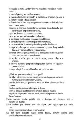 83
He aquí a la rabia verde y fría y a su cola de navajas y vidrio
cortado,
he aquíalperroya suaullidosarnoso,
al magueytaciturno, al nopal yal candelabro erizados, he aquí a
la florque sangra yhace sangrar,
la flor de inexorable ytajante geometría como un delicado ins-
trumento de tortura,
he aquía la noche de dienteslargosymirada filosa,la noche que
desuella conunpedernalinvisible,
oye a losdienteschocarunocontra otro,
oye a loshuesosmachacandoa loshuesos,
altamborde pielhumana golpeadoporelfémur,
altambordelpechogolpeadoporeltalónrabioso,
altam-tam de lostímpanosgolpeadosporelsoldelirante,
he aquí al polvo que se levanta como un rey amarillo y todo lo
descuaja ydanza solitarioyse derrumba
comounárbolalque de prontose le hansecadolasraíces,como
una torre que cae de un solo tajo,
he aquí al hombre que cae y se levanta y come polvo y se
arrastra,
al insecto humano que perfora la piedra y perfora los siglos y
carcome la luz,
he aquí a la piedra rota, al hombre roto, a la luz rota.
¿Abrirlosojosocerrarlos,todoesigual?
Castillosinterioresque incendia elpensamientoporque otromas
purose levante,sólofulgoryllama,
semilla de la imagen que crece hasta ser árbol y hace estallar el
cráneo,
palabra que busca unoslabiosque la digan,
sobre la antigua fuente humana cayerongrandespiedras,
haysiglos de piedras, años de losas, minutos espesores sobre la
fuente humana.
Dime, sequía, piedra pulida por el tiempo sin dientes, por el
hambre sindientes,
polvo molido por dientes que son siglos, por siglos que son ham-
bres,
Dime,cántarorotocaídoenelpolvo,dime,
¿La luz nace frotando hueso contra hueso, hombre contra hom-
bre,hambre contra hambre,
 