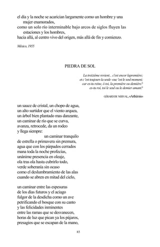 85
el día y la noche se acarician largamente como un hombre y una
mujer enamorados,
como un solo río interminable bajo arcos de siglos fluyen las
estaciones y los hombres,
hacia allá, al centro vivo del origen, más allá de fin y comienzo.
México,1955
PIEDRA DE SOL
La treiziéme revient... c'est encor lapremiére;
etc'esttoujoursla seule-ouc'estleseulmomeni;
car es-tu reine, ó toi, la premiére ou demiére?
es-tu roí, toi le seul ou le demier amant?
GÉRARDDE NERVAL,«Arthémis»
un sauce de cristal, un chopo de agua,
un alto surtidor que el viento arquea,
un árbol bien plantado mas danzante,
un caminar de río que se curva,
avanza, retrocede, da un rodeo
y llega siempre:
un caminar tranquilo
de estrella o primavera sin premura,
agua que con los párpados cerrados
mana toda la noche profecías,
unánime presencia en oleaje,
ola tras ola hasta cubrirlo todo,
verde soberanía sin ocaso
como el deslumbramiento de las alas
cuando se abren en mitad del cielo,
un caminar entre las espesuras
de los días futuros y el aciago
fulgor de la desdicha como un ave
petrificando el bosque con su canto
y las felicidades inminentes
entre las ramas que se desvanecen,
horas de luz que pican ya los pájaros,
presagios que se escapan de la mano,
 