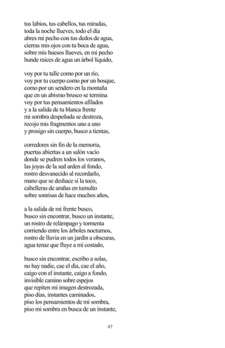 87
tus labios, tus cabellos, tus miradas,
toda la noche llueves, todo el día
abres mi pecho con tus dedos de agua,
cierras mis ojos con tu boca de agua,
sobre mis huesos llueves, en mi pecho
hunde raíces de agua un árbol líquido,
voy por tu talle como por un río,
voy por tu cuerpo como por un bosque,
como por un sendero en la montaña
que en un abismo brusco se termina
voy por tus pensamientos afilados
y a la salida de tu blanca frente
mi sombra despeñada se destroza,
recojo mis fragmentos uno a uno
y prosigo sin cuerpo, busco a tientas,
corredores sin fin de la memoria,
puertas abiertas a un salón vacío
donde se pudren todos los veranos,
las joyas de la sed arden al fondo,
rostro desvanecido al recordarlo,
mano que se deshace si la toco,
cabelleras de arañas en tumulto
sobre sonrisas de hace muchos años,
a la salida de mi frente busco,
busco sin encontrar, busco un instante,
un rostro de relámpago y tormenta
corriendo entre los árboles nocturnos,
rostro de lluvia en un jardín a obscuras,
agua tenaz que fluye a mi costado,
busco sin encontrar, escribo a solas,
no hay nadie, cae el día, cae el año,
caigo con el instante, caigo a fondo,
invisible camino sobre espejos
que repiten mi imagen destrozada,
piso días, instantes caminados,
piso los pensamientos de mi sombra,
piso mi sombra en busca de un instante,
 