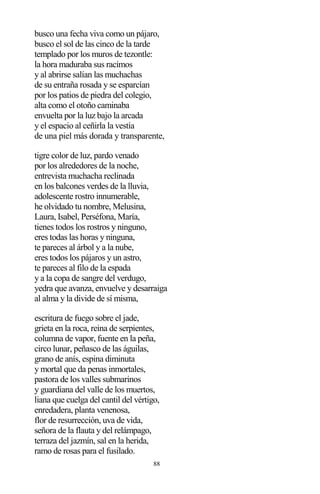 88
busco una fecha viva como un pájaro,
busco el sol de las cinco de la tarde
templado por los muros de tezontle:
la hora maduraba sus racimos
y al abrirse salían las muchachas
de su entraña rosada y se esparcían
por los patios de piedra del colegio,
alta como el otoño caminaba
envuelta por la luz bajo la arcada
y el espacio al ceñirla la vestía
de una piel más dorada y transparente,
tigre color de luz, pardo venado
por los alrededores de la noche,
entrevista muchacha reclinada
en los balcones verdes de la lluvia,
adolescente rostro innumerable,
he olvidado tu nombre, Melusina,
Laura, Isabel, Perséfona, María,
tienes todos los rostros y ninguno,
eres todas las horas y ninguna,
te pareces al árbol y a la nube,
eres todos los pájaros y un astro,
te pareces al filo de la espada
y a la copa de sangre del verdugo,
yedra que avanza, envuelve y desarraiga
al alma y la divide de sí misma,
escritura de fuego sobre el jade,
grieta en la roca, reina de serpientes,
columna de vapor, fuente en la peña,
circo lunar, peñasco de las águilas,
grano de anís, espina diminuta
y mortal que da penas inmortales,
pastora de los valles submarinos
y guardiana del valle de los muertos,
liana que cuelga del cantil del vértigo,
enredadera, planta venenosa,
flor de resurrección, uva de vida,
señora de la flauta y del relámpago,
terraza del jazmín, sal en la herida,
ramo de rosas para el fusilado.
 