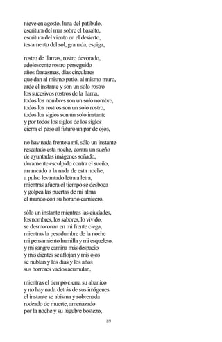89
nieve en agosto, luna del patíbulo,
escritura del mar sobre el basalto,
escritura del viento en el desierto,
testamento del sol, granada, espiga,
rostro de llamas, rostro devorado,
adolescente rostro perseguido
años fantasmas, días circulares
que dan al mismo patio, al mismo muro,
arde el instante y son un solo rostro
los sucesivos rostros de la llama,
todos los nombres son un solo nombre,
todos los rostros son un solo rostro,
todos los siglos son un solo instante
y por todos los siglos de los siglos
cierra el paso al futuro un par de ojos,
no hay nada frente a mí, sólo un instante
rescatado esta noche, contra un sueño
de ayuntadas imágenes soñado,
duramente esculpido contra el sueño,
arrancado a la nada de esta noche,
a pulso levantado letra a letra,
mientras afuera el tiempo se desboca
y golpea las puertas de mi alma
el mundo con su horario carnicero,
sólo un instante mientras las ciudades,
los nombres, los sabores, lo vivido,
se desmoronan en mi frente ciega,
mientras la pesadumbre de la noche
mi pensamiento humilla y mi esqueleto,
y mi sangre camina más despacio
y mis dientes se aflojan y mis ojos
se nublan y los días y los años
sus horrores vacíos acumulan,
mientras el tiempo cierra su abanico
y no hay nada detrás de sus imágenes
el instante se abisma y sobrenada
rodeado de muerte, amenazado
por la noche y su lúgubre bostezo,
 