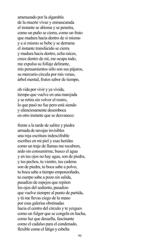 90
amenazado por la algarabía
de la muerte vivaz y enmascarada
el instante se abisma y se penetra,
como un puño se cierra, como un fruto
que madura hacia dentro de sí mismo
y a sí mismo se bebe y se derrama
el instante translúcido se cierra
y madura hacia dentro, echa raíces,
crece dentro de mí, me ocupa todo,
me expulsa su follaje delirante,
mis pensamientos sólo son sus pájaros,
su mercurio circula por mis venas,
árbol mental, frutos sabor de tiempo,
oh vida por vivir y ya vivida,
tiempo que vuelve en una marejada
y se retira sin volver el rostro,
lo que pasó no fue pero está siendo
y silenciosamente desemboca
en otro instante que se desvanece:
frente a la tarde de salitre y piedra
armada de navajas invisibles
una roja escritura indescifrable
escribes en mi piel y esas heridas
como un traje de llamas me recubren,
ardo sin consumirme, busco el agua
y en tus ojos no hay agua, son de piedra,
y tus pechos, tu vientre, tus caderas
son de piedra, tu boca sabe a polvo,
tu boca sabe a tiempo emponzoñado,
tu cuerpo sabe a pozo sin salida,
pasadizo de espejos que repiten
los ojos del sediento, pasadizo
que vuelve siempre al punto de partida,
y tú me llevas ciego de la mano
por esas galerías obstinadas
hacia el centro del círculo y te yergues
como un fulgor que se congela en hacha,
como luz que desuella, fascinante
como el cadalso para el condenado,
flexible como el látigo y esbelta
 