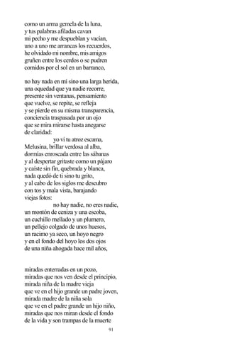 91
como un arma gemela de la luna,
y tus palabras afiladas cavan
mi pecho y me despueblan y vacían,
uno a uno me arrancas los recuerdos,
he olvidado mi nombre, mis amigos
gruñen entre los cerdos o se pudren
comidos por el sol en un barranco,
no hay nada en mí sino una larga herida,
una oquedad que ya nadie recorre,
presente sin ventanas, pensamiento
que vuelve, se repite, se refleja
y se pierde en su misma transparencia,
conciencia traspasada por un ojo
que se mira mirarse hasta anegarse
de claridad:
yo vi tu atroz escama,
Melusina, brillar verdosa al alba,
dormías enroscada entre las sábanas
y al despertar gritaste como un pájaro
y caíste sin fin, quebrada y blanca,
nada quedó de ti sino tu grito,
y al cabo de los siglos me descubro
con tos y mala vista, barajando
viejas fotos:
no hay nadie, no eres nadie,
un montón de ceniza y una escoba,
un cuchillo mellado y un plumero,
un pellejo colgado de unos huesos,
un racimo ya seco, un hoyo negro
y en el fondo del hoyo los dos ojos
de una niña ahogada hace mil años,
miradas enterradas en un pozo,
miradas que nos ven desde el principio,
mirada niña de la madre vieja
que ve en el hijo grande un padre joven,
mirada madre de la niña sola
que ve en el padre grande un hijo niño,
miradas que nos miran desde el fondo
de la vida y son trampas de la muerte
 