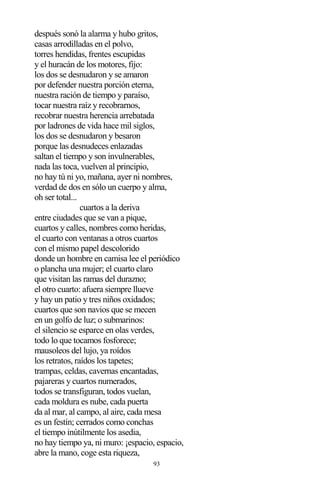 93
después sonó la alarma y hubo gritos,
casas arrodilladas en el polvo,
torres hendidas, frentes escupidas
y el huracán de los motores, fijo:
los dos se desnudaron y se amaron
por defender nuestra porción eterna,
nuestra ración de tiempo y paraíso,
tocar nuestra raíz y recobrarnos,
recobrar nuestra herencia arrebatada
por ladrones de vida hace mil siglos,
los dos se desnudaron y besaron
porque las desnudeces enlazadas
saltan el tiempo y son invulnerables,
nada las toca, vuelven al principio,
no hay tú ni yo, mañana, ayer ni nombres,
verdad de dos en sólo un cuerpo y alma,
oh ser total...
cuartos a la deriva
entre ciudades que se van a pique,
cuartos y calles, nombres como heridas,
el cuarto con ventanas a otros cuartos
con el mismo papel descolorido
donde un hombre en camisa lee el periódico
o plancha una mujer; el cuarto claro
que visitan las ramas del durazno;
el otro cuarto: afuera siempre llueve
y hay un patio y tres niños oxidados;
cuartos que son navios que se mecen
en un golfo de luz; o submarinos:
el silencio se esparce en olas verdes,
todo lo que tocamos fosforece;
mausoleos del lujo, ya roídos
los retratos, raídos los tapetes;
trampas, celdas, cavernas encantadas,
pajareras y cuartos numerados,
todos se transfiguran, todos vuelan,
cada moldura es nube, cada puerta
da al mar, al campo, al aire, cada mesa
es un festín; cerrados como conchas
el tiempo inútilmente los asedia,
no hay tiempo ya, ni muro: ¡espacio, espacio,
abre la mano, coge esta riqueza,
 
