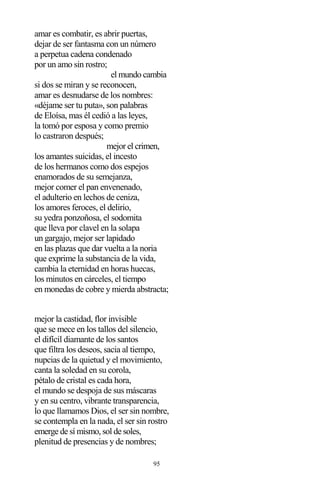 95
amar es combatir, es abrir puertas,
dejar de ser fantasma con un número
a perpetua cadena condenado
por un amo sin rostro;
el mundo cambia
si dos se miran y se reconocen,
amar es desnudarse de los nombres:
«déjame ser tu puta», son palabras
de Eloísa, mas él cedió a las leyes,
la tomó por esposa y como premio
lo castraron después;
mejor el crimen,
los amantes suicidas, el incesto
de los hermanos como dos espejos
enamorados de su semejanza,
mejor comer el pan envenenado,
el adulterio en lechos de ceniza,
los amores feroces, el delirio,
su yedra ponzoñosa, el sodomita
que lleva por clavel en la solapa
un gargajo, mejor ser lapidado
en las plazas que dar vuelta a la noria
que exprime la substancia de la vida,
cambia la eternidad en horas huecas,
los minutos en cárceles, el tiempo
en monedas de cobre y mierda abstracta;
mejor la castidad, flor invisible
que se mece en los tallos del silencio,
el difícil diamante de los santos
que filtra los deseos, sacia al tiempo,
nupcias de la quietud y el movimiento,
canta la soledad en su corola,
pétalo de cristal es cada hora,
el mundo se despoja de sus máscaras
y en su centro, vibrante transparencia,
lo que llamamos Dios, el ser sin nombre,
se contempla en la nada, el ser sin rostro
emerge de sí mismo, sol de soles,
plenitud de presencias y de nombres;
 