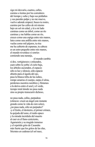 96
sigo mi desvarío, cuartos, calles,
camino a tientas por los corredores
del tiempo y subo y bajo sus peldaños
y sus paredes palpo y no me muevo,
vuelvo adonde empecé, busco tu rostro,
camino por las calles de mí mismo
bajo un sol sin edad, y tú a mi lado
caminas como un árbol, como un río
caminas y me hablas como un río,
creces como una espiga entre mis manos,
lates como una ardilla entre mis manos,
vuelas como mil pájaros, tu risa
me ha cubierto de espumas, tu cabeza
es un astro pequeño entre mis manos,
el mundo reverdece si sonríes
comiendo una naranja,
el mundo cambia
si dos, vertiginosos y enlazados,
caen sobre la yerba: el cielo baja,
los árboles ascienden, el espacio
sólo es luz y silencio, sólo espacio
abierto para el águila del ojo,
pasa la blanca tribu de las nubes,
rompe amarras el cuerpo, zarpa el alma,
perdemos nuestros nombres y flotamos
a la deriva entre el azul y el verde,
tiempo total donde no pasa nada
sino su propio transcurrir dichoso,
no pasa nada, callas, parpadeas
(silencio: cruzó un ángel este instante
grande como la vida de cien soles),
¿no pasa nada, sólo un parpadeo?
-y el festín, el destierro, el primer crimen,
la quijada del asno, el ruido opaco
y la mirada incrédula del muerto
al caer en el llano ceniciento,
Agamenón y su mugido inmenso
y el repetido grito de Casandra
más fuerte que los gritos de las olas,
Sócrates en cadenas (el sol nace,
 