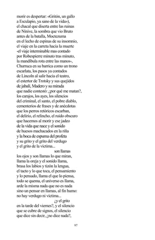 97
morir es despertar: «Gritón, un gallo
a Esculapio, ya sano de la vida»),
el chacal que diserta entre las ruinas
de Nínive, la sombra que vio Bruto
antes de la batalla, Moctezuma
en el lecho de espinas de su insomnio,
el viaje en la carreta hacia la muerte
-el viaje interminable mas contado
por Robespierre minuto tras minuto,
la mandíbula rota entre las manos-,
Churruca en su barrica como un trono
escarlata, los pasos ya contados
de Lincoln al salir hacia el teatro,
el estertor de Trotsky y sus quejidos
de jabalí,Maderoysumirada
que nadie contestó: ¿por qué me matan?,
los carajos, los ayes, los silencios
del criminal, el santo, el pobre diablo,
cementerios de frases y de anécdotas
que los perros retóricos escarban,
el delirio, el relincho, el ruido obscuro
que hacemos al morir y ese jadeo
de la vida que nace yelsonido
de huesos machacados en la riña
yla boca de espuma delprofeta
y su grito y el grito del verdugo
y el grito de la víctima...
sonllamas
los ojos y son llamas lo que miran,
llama la oreja y el sonido llama,
brasa los labios y tizón la lengua,
el tacto y lo que toca, el pensamiento
y lo pensado, llama el que lo piensa,
todo se quema, el universo es llama,
arde la misma nada que no es nada
sino un pensar en llamas, al fin humo:
no hay verdugo ni víctima...
¿y el grito
en la tarde del viernes?, y el silencio
que se cubre de signos, el silencio
que dice sin decir, ¿no dice nada?,
 