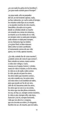 98
¿nosonnadalosgritosdeloshombres?,
¿nopasanadacuandopasaeltiempo?
-nopasanada,sólounparpadeo
delsol,unmovimientoapenas,nada,
nohayredención,novuelveatráseltiempo,
losmuertosestánfijosensumuerte
y no pueden morirse de otra muerte,
intocables,clavadosensugesto,
desdesusoledad,desdesumuerte
sinremedionosmiransinmirarnos,
sumuerteyaeslaestatuadesuvida,
unsiempreestaryanadaparasiempre,
cadaminutoesnadaparasiempre,
unreyfantasmarigetuslatidos
ytugestofinal,tuduramáscara
labrasobreturostrocambiante:
elmonumentosomosdeunavida
ajenaynovivida,apenasnuestra,
-¿lavida,cuándofuedeverasnuestra?,
¿cuándosomosdeverasloquesomos?,
bienmiradonosomos,nuncasomos
asolassinovértigoyvacío,
muecasenelespejo,horroryvómito,
nuncalavidaesnuestra,esdelosotros,
lavidanoesdenadie,todossomos
lavida-pandesolparalosotros,
losotrostodosquenosotrossomos-,
soyotrocuandosoy,losactosmíos
sonmásmíossisontambiéndetodos,
para que pueda ser he de ser otro,
salirdemí,buscarmeentrelosotros,
losotrosquenosonsiyonoexisto,
losotrosquemedanplenaexistencia,
nosoy,nohayyo,siempresomosnosotros,
lavidaesotra,siempreallá,máslejos,
fueradeti,demí,siemprehorizonte,
vidaquenosdesviveyenajena,
quenosinventaunrostroylodesgasta,
hambre de ser, oh muerte, pan de todos,
 