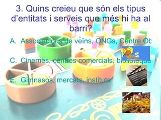 3. Quins creieu que són els tipus d’entitats i serveis que més hi ha al barri? Associacions de veïns, ONGs, Centre Obert Cinemes, centres comercials, biblioteques Gimnasos, mercats, instituts 