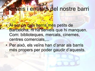 Serveis i entitats del nostre barri Al ser un dels barris més petits de Barcelona, hi ha serveis que hi manquen. Com: biblioteques, mercats, cinemes, centres comercials,... Per això, els veïns han d’anar als barris més propers per poder gaudir d’aquests. 