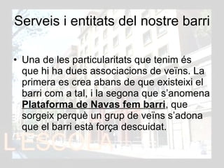 Serveis i entitats del nostre barri Una de les particularitats que tenim és que hi ha dues associacions de veïns. La primera es crea abans de que existeixi el barri com a tal, i la segona que s’anomena  Plataforma de Navas fem barri , que sorgeix perquè un grup de veïns s’adona que el barri està força descuidat. 