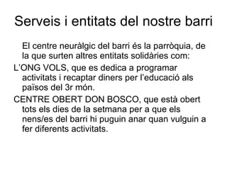 Serveis i entitats del nostre barri El centre neuràlgic del barri és la parròquia, de la que surten altres entitats solidàries com: L’ONG VOLS, que es dedica a programar activitats i recaptar diners per l’educació als països del 3r món. CENTRE OBERT DON BOSCO, que està obert tots els dies de la setmana per a que els nens/es del barri hi puguin anar quan vulguin a fer diferents activitats.  