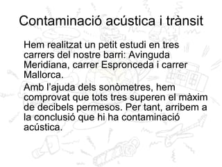 Contaminació acústica i trànsit Hem realitzat un petit estudi en tres carrers del nostre barri: Avinguda Meridiana, carrer Espronceda i carrer Mallorca.  Amb l’ajuda dels sonòmetres, hem comprovat que tots tres superen el màxim de decibels permesos. Per tant, arribem a la conclusió que hi ha contaminació acústica. 