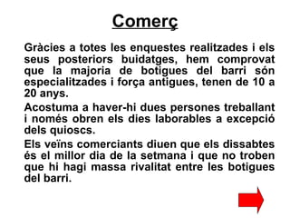 Comerç Gràcies a totes les enquestes realitzades i els seus posteriors buidatges, hem comprovat que la majoria de botigues del barri són especialitzades i força antigues, tenen de 10 a 20 anys. Acostuma a haver-hi dues persones treballant i només obren els dies laborables a excepció dels quioscs. Els veïns comerciants diuen que els dissabtes és el millor dia de la setmana i que no troben que hi hagi massa rivalitat entre les botigues del barri.   