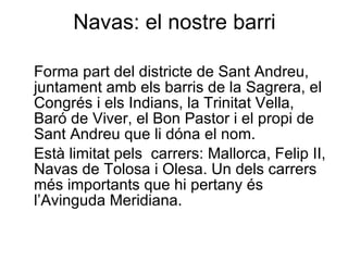 Navas: el nostre barri Forma part del districte de Sant Andreu, juntament amb els barris de la Sagrera, el Congrés i els Indians, la Trinitat Vella, Baró de Viver, el Bon Pastor i el propi de Sant Andreu que li dóna el nom. Està limitat pels  carrers: Mallorca, Felip II, Navas de Tolosa i Olesa. Un dels carrers més importants que hi pertany és l’Avinguda Meridiana. 