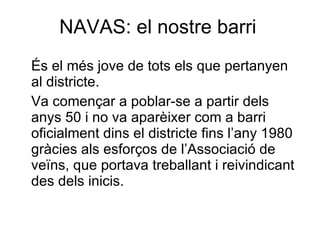 NAVAS: el nostre barri És el més jove de tots els que pertanyen al districte.  Va començar a poblar-se a partir dels anys 50 i no va aparèixer com a barri oficialment dins el districte fins l’any 1980 gràcies als esforços de l’Associació de veïns, que portava treballant i reivindicant des dels inicis. 