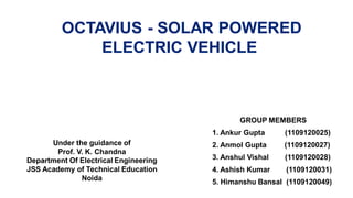 OCTAVIUS - SOLAR POWERED
ELECTRIC VEHICLE
Under the guidance of
Prof. V. K. Chandna
Department Of Electrical Engineering
JSS Academy of Technical Education
Noida
GROUP MEMBERS
1. Ankur Gupta (1109120025)
2. Anmol Gupta (1109120027)
3. Anshul Vishal (1109120028)
4. Ashish Kumar (1109120031)
5. Himanshu Bansal (1109120049)
 