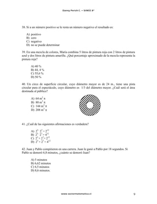 Danny Perich C.   SIMCE 8º




38. Si a un número positivo se le resta un número negativo el resultado es:

   A)   positivo
   B)   cero
   C)   negativo
   D)   no se puede determinar

39. En una mezcla de colores, María combina 5 litros de pintura roja con 2 litros de pintura
azul y dos litros de pintura amarilla. ¿Qué porcentaje aproximado de la mezcla representa la
pintura roja?

        A) 40 %
        B) 44, 4 %
        C) 55,6 %
        D) 50 %

40. Un circo de superficie circular, cuyo diámetro mayor es de 24 m., tiene una pista
circular para el espectáculo, cuyo diámetro es 1/3 del diámetro mayor. ¿Cuál será el área
destinada al público?

        A)   64 m2
        B)   80 m2
        C)   144 m2
        D)   208 m2



41. ¿Cuál de las siguientes afirmaciones es verdadera?

        A)   25 . 27 = 212
        B)   25 . 27 = 412
        C)   25 + 27= 212
        D)   25 + 27 = 412

42. Juan y Pablo compitieron en una carrera. Juan le ganó a Pablo por 18 segundos. Si
Pablo se demoró 6,8 minutos, ¿cuánto se demoró Juan?

        A) 5 minutos
        B) 6,62 minutos
        C) 6,5 minutos
        D) 8,6 minutos.




                                 www.sectormatematica.cl                                  9
 