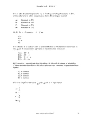 Danny Perich C.   SIMCE 8º




43. Los lados de un rectángulo son x e y. Si el lado y del rectángulo aumenta en 25%.
¿Cómo debe variar el lado x para conservar el área del rectángulo original?

   A)        Disminuir en 20%
   B)        Aumentar en 20%
   C)        Disminuir en 25%
   D)        Aumentar en 25%

44. Si 3p       4 = 5, entonces   p2 12 es:

        A) 8
        B) 9
        C) 10
        D) 7

45. Si al doble de la edad de Carlos se le restan 18 años, se obtiene menos cuatro veces su
edad. ¿Cuál de las ecuaciones representa de mejor manera el enunciado?

        A) 2x 18 = 4
        B) 2x 18 = 4
        C) 2x l8 = 4 x
        D) 2x l8 = 4x

46. En un curso 5 alumnos practican sólo kárate, 14 sólo tenis de mesa y 16 sólo fútbol.
¿Cuántos alumnos tiene el curso si la mitad del resto, o sea 5 alumnos, no practican ningún
deporte?

        A) 20 alumnos
        B) 25 alumnos
        C) 29 alumnos
        D) 45 alumnos

47. Si Eric simplifica la fracción       por 4, ¿Cuál es su equivalente?


   A)

   B)
        16
   C)
        80
   D)




                                  www.sectormatematica.cl                                 10
 