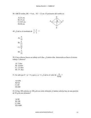 Danny Perich C.   SIMCE 8º




48. ABCD rombo, DE = 9 cm., EC = 12 cm. El perímetro del rombo es:

        A) 21 cm.
        B) 15 cm.
        C) 225 cm.
        D) 60 cm.


                               3 2
49. ¿Cuál es el resultado de    :  ?
                               5 3

        A)

        B)

        C)

        D)


50. Cinco obreros hacen un trabajo en 6 días. ¿Cuántos días demorarán en hacer el mismo
trabajo 3 obreros?

   A)   3 días
   B)   10 días
   C)   2,5 días
   D)   18 días

                                                                    q
51. Se sabe que 0 < p < 9 y que q : p = 6. ¿Cuál es el valor de         ?
                                                                  0,01p

   A) 0,06
   B) 0,6
   C) 60
   D) 600

52. Si hay 300 calorías en 100 g de un cierto alimento ¿Cuántas calorías hay en una porción
de 30 g de este alimento?


   A) 90
   B) 100
   C) 900
   D) 9.000


                                www.sectormatematica.cl                                 11
 
