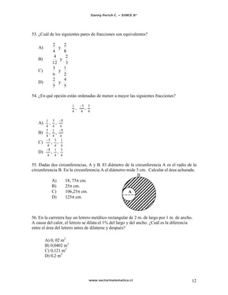 Danny Perich C.   SIMCE 8º




53. ¿Cuál de los siguientes pares de fracciones son equivalentes?

   A)                     y

   B)                     y

   C)                     y

   D)                     y


54. ¿En qué opción están ordenadas de menor a mayor las siguientes fracciones?

                                   5
                              ,      ,
                                  4


   A)     ,       ,

   B)     ,       ,
          5
   C)       ,         ,
         4
   D)         ,       ,

55. Dadas dos circunferencias, A y B. El diámetro de la circunferencia A es el radio de la
circunferencia B. En la circunferencia A el diámetro mide 5 cm. Calcular el área achurada.
                                                          B
           A)      18, 75 cm.
           B)      25 cm.
           C)      106,25 cm.                         A
           D)      125 cm.



56. En la carretera hay un letrero metálico rectangular de 2 m. de largo por 1 m. de ancho.
A causa del calor, el letrero se dilata el 1% del largo y del ancho. ¿Cuál es la diferencia
entre el área del letrero antes de dilatarse y después?

        A) 0, 02 m2
        B) 0,0402 m2
        C) 0,121 m2
        D) 0,2 m2




                                         www.sectormatematica.cl                          12
 