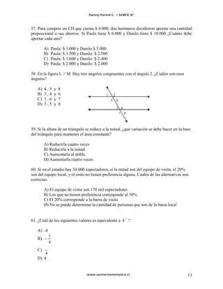 Danny Perich C.     SIMCE 8º



57. Para comprar un CD que cuesta $ 4.000, dos hermanos decidieron aportar una cantidad
proporcional a sus ahorros. Si Paula tiene $ 6.000 y Danilo tiene $ 10.000 ¿Cuánto debe
aportar cada uno?

        A)   Paula: $ 1.000 y Danilo $ 3.000
        B)   Paula: $ 1.500 y Danilo: $ 2.500
        C)   Paula: $ 1.600 y Danilo: $ 2.400
        D)   Paula: $ 2.000 y Danilo: $ 2.000

58. En la figura L // M. Hay tres ángulos congruentes con el ángulo 2. ¿Cuáles son esos
ángulos?

   A)   4,5      y   8
   B)   3,4      y   6                      1    2
   C)   3,6      y   7                          3 4
   D)   3,5      y   8
                                                     5 6
                                                      7 8



59. Si la altura de un triángulo se reduce a la mitad, ¿qué variación se debe hacer en la base
del triángulo para mantener el área constante?

        A) Reducirla cuatro veces
        B) Reducirla a la mitad.
        C) Aumentarla al doble.
        D) Aumentarla cuatro veces.

60. Si en el estadio hay 34.000 espectadores, si la mitad son del equipo de visita, el 20%
son del equipo local, y el resto no tienen preferencia alguna. Cuales de las alternativas son
correctas.

        A) El equipo de visita son 170 mil espectadores
        B) Los que no tienen preferencia corresponde al 30%
        C) El 20% corresponde a la barra de visita
        D) No se puede determinar la cantidad de personas que son de la barra local


61. ¿Cuál de los siguientes valores es equivalente a 4 1 ?

   A) -4
             1
   B)
             4
   C)
   D) 4


                                 www.sectormatematica.cl                                    13
 