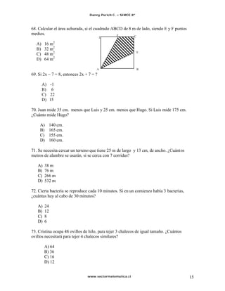 Danny Perich C.   SIMCE 8º



68. Calcular el área achurada, si el cuadrado ABCD de 8 m de lado, siendo E y F puntos
medios.                                         F
                                           D                C

  A)    16 m2
  B)    32 m2
                                                                E
  C)    48 m2
  D)    64 m2

                                       A                        B
69. Si 2x     7 = 8, entonces 2x + 7 = ?

       A) -1
       B) 6
       C) 22
       D) 15

70. Juan mide 35 cm. menos que Luis y 25 cm. menos que Hugo. Si Luis mide 175 cm.
¿Cuánto mide Hugo?

     A)      140 cm.
     B)      165 cm.
     C)      155 cm.
     D)      160 cm.

71. Se necesita cercar un terreno que tiene 25 m de largo y 13 cm, de ancho. ¿Cuántos
metros de alambre se usarán, si se cerca con 7 corridas?

   A)   38 m
   B)   76 m
   C)   266 m
   D)   532 m

72. Cierta bacteria se reproduce cada 10 minutos. Si en un comienzo había 3 bacterias,
¿cuántas hay al cabo de 30 minutos?

   A)   24
   B)   12
   C)   8
   D)   6

73. Cristina ocupa 48 ovillos de hilo, para tejer 3 chalecos de igual tamaño. ¿Cuántos
ovillos necesitará para tejer 4 chalecos similares?

        A) 64
        B) 36
        C) 16
        D) 12


                                  www.sectormatematica.cl                                15
 