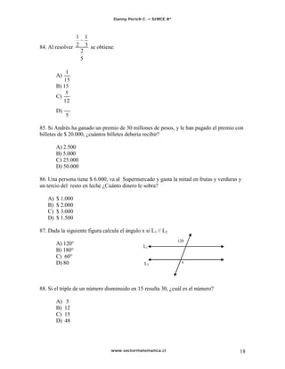 Danny Perich C.   SIMCE 8º



                1       1
84. Al resolver 2       3 se obtiene:
                    2
                    5


        A)
        B) 15
        C)

        D)


85. Si Andrés ha ganado un premio de 30 millones de pesos, y le han pagado el premio con
billetes de $ 20.000, ¿cuántos billetes debería recibir?

        A) 2.500
        B) 5.000
        C) 25.000
        D) 50.000

86. Una persona tiene $ 6.000, va al Supermercado y gasta la mitad en frutas y verduras y
un tercio del resto en leche ¿Cuánto dinero le sobra?

   A)   $ 1.000
   B)   $ 2.000
   C)   $ 3.000
   D)   $ 1.500

87. Dada la siguiente figura calcula el ángulo x si L1 // L2
                                                                 120
        A) 120°                                  L1
        B) 180°
        C) 60°
        D) 80                                    L2                x




88. Si el triple de un número disminuido en 15 resulta 30, ¿cuál es el número?

        A)    5
        B)   12
        C)   15
        D)   48




                                   www.sectormatematica.cl                              18
 