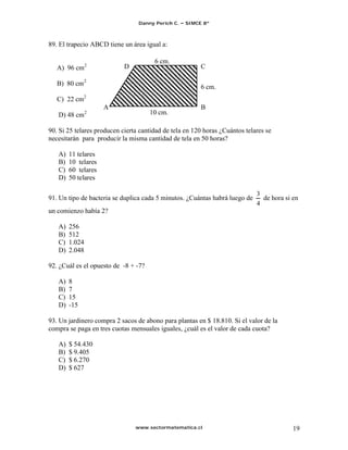 Danny Perich C.   SIMCE 8º



89. El trapecio ABCD tiene un área igual a:

                                       6 cm.
   A) 96 cm2                D                           C

   B) 80 cm2                                            6 cm.
   C) 22 cm2
                     A                                  B
   D) 48 cm2                          10 cm.

90. Si 25 telares producen cierta cantidad de tela en 120 horas ¿Cuántos telares se
necesitarán para producir la misma cantidad de tela en 50 horas?

   A)   11 telares
   B)   10 telares
   C)   60 telares
   D)   50 telares

91. Un tipo de bacteria se duplica cada 5 minutos. ¿Cuántas habrá luego de      de hora si en
un comienzo había 2?

   A)   256
   B)   512
   C)   1.024
   D)   2.048

92. ¿Cuál es el opuesto de -8 + -7?

   A)   8
   B)   7
   C)   15
   D)   -15

93. Un jardinero compra 2 sacos de abono para plantas en $ 18.810. Si el valor de la
compra se paga en tres cuotas mensuales iguales, ¿cuál es el valor de cada cuota?

   A)   $ 54.430
   B)   $ 9.405
   C)   $ 6.270
   D)   $ 627




                                www.sectormatematica.cl                                    19
 