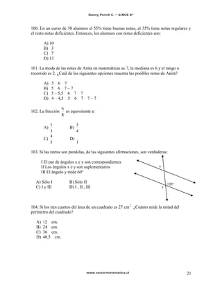 Danny Perich C.   SIMCE 8º



100. En un curso de 30 alumnos el 55% tiene buenas notas, el 35% tiene notas regulares y
el resto notas deficientes. Entonces, los alumnos con notas deficientes son:

         A) 10
         B) 3
         C) 7
         D) 13

101. La moda de las notas de Anita en matemáticas es 7, la mediana es 6 y el rango o
recorrido es 2. ¿Cuál de las siguientes opciones muestra las posibles notas de Anita?

         A)   5 6 7
         B)   5 6 7 7
         C)   5 5,5 6 7 7
         D)   4 4,5 5 6 7            7    7

102. La fracción      es equivalente a:


         A)             B)

         C)             D)


103. Si las rectas son paralelas, de las siguientes afirmaciones, son verdaderas:

        I El par de ángulos x e y son correspondientes
        II Los ángulos x e y son suplementarios                             x
        III El ángulo y mide 60°

   A) Sólo I            B) Sólo II                                                  120°
   C) I y III           D) I , II , III                                         y




104. Si los tres cuartos del área de un cuadrado es 27 cm 2 ¿Cuánto mide la mitad del
perímetro del cuadrado?

   A)    12 cm.
   B)    24 cm.
   C)    36 cm.
   D)    40,5 cm.




                                    www.sectormatematica.cl                                21
 