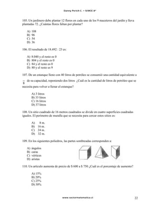 Danny Perich C.   SIMCE 8º



105. Un jardinero debe plantar 12 flores en cada uno de los 9 maceteros del jardín y lleva
plantadas 72. ¿Cuántas flores faltan por plantar?

   A)   108
   B)   96
   C)   54
   D)   36

106. El resultado de 18.492 : 23 es:

   A)   8.040 y el resto es 0
   B)   804 y el resto es 0
   C)   84 y el resto es 0
   D)   80 y el resto es 9

107. De un estanque lleno con 40 litros de petróleo se consumió una cantidad equivalente a
   de su capacidad, reponiendo dos litros ¿Cuál es la cantidad de litros de petróleo que se
necesita para volver a llenar el estanque?

        A) 3 litros
        B) 33 litros
        C) 16 litros
        D) 37 litros

108. Un sitio cuadrado de 16 metros cuadrados se divide en cuatro superficies cuadradas
iguales. El perímetro de muralla que se necesita para cercar estos sitios es:

        A) 8 m.
        B) 16 m.
        C) 24 m.
        D) 32 m.

109. En los siguientes poliedros, las partes sombreadas corresponden a:

   A)   ángulos
   B)   caras
   C)   vértices
   D)   aristas

110. Un artículo aumenta de precio de $ 600 a $ 750 ¿Cuál es el porcentaje de aumento?

        A) 15%
        B) 20%
        C) 25%
        D) 30%



                                www.sectormatematica.cl                                      22
 