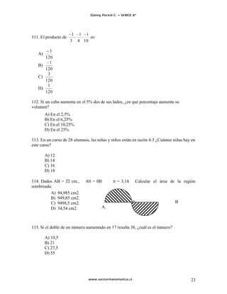 Danny Perich C.    SIMCE 8º




                       1 1 1
111. El producto de          es:
                      3 4 10

        3
   A)
      120
        1
   B)
      120
       3
   C)
      120
       1
   D)
      120

112. Si un cubo aumenta en el 5% dos de sus lados, ¿en qué porcentaje aumenta su
volumen?
        A) En el 2,5%
        B) En el 6,25%
        C) En el 10,25%
        D) En el 25%

113. En un curso de 28 alumnos, las niñas y niños están en razón 4:3 ¿Cuántas niñas hay en
este curso?

        A) 12
        B) 14
        C) 16
        D) 18

114. Dados AB = 22 cm.,      A0 = 0B              = 3,14       Calcular el área de la región
sombreada:
         A) 94,985 cm2.
         B) 949,85 cm2.
         C) 9498,5 cm2.                                    0                      B
         D) 34,54 cm2.                A



115. Si el doble de un número aumentado en 17 resulta 38, ¿cuál es el número?

        A) 10,5
        B) 21
        C) 27,5
        D) 55




                               www.sectormatematica.cl                                   23
 