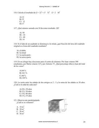 Danny Perich C.    SIMCE 8º



116. Calcula el resultado de (3 + 2)2 + (7   5)3    (3 · 2   4)4

        A) 12
        B) 15
        C) 12
        D) 17

117. ¿Qué número sumado con 24 da como resultado -20?

        A)   44
        B)   -14
        C)   -44
        D)   14

118. Si el lado de un cuadrado se disminuye a la mitad, ¿qué fracción del área del cuadrado
original es el área del cuadrado resultante?

   A)   el doble
   B)   la mitad
   C)   la cuarta parte
   D)   la octava parte

119. En un colegio hay elecciones para el centro de alumnos. Por Juan votaron 300
estudiantes, por María votaron 125 y por Antonio 75. ¿Qué porcentaje obtuvo Juan del total
de los votos?

        A) 60 %
        B) 66 2 %
              3
        C) 80 %
        D) 120 %

120. La razón entre las edades de dos amigos es 2 : 3 y la suma de las edades es 50 años.
¿Cuál es la edad de cada uno?

        A) 20 y 30 años
        B) 15 y 30 años
        C) 10 y 40 años
        D) 15 y 35 años

121. Observa este paralelepípedo.
   ¿Cuál es su volumen?

   A.   18 m3
   B.   24 m3
   C.   26 m3
   D.   56 m3



                                www.sectormatematica.cl                                  24
 