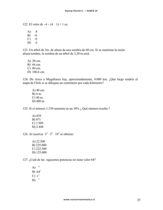 Danny Perich C.   SIMCE 8º




122. El valor de 4    (4   1) + 1 es:

   A)     8
   B)     6
   C)     0
   D)     6

123. Un árbol de 3m. de altura da una sombra de 60 cm. Si se mantiene la razón
altura/sombra, la sombra de un árbol de 3,20 m.será:

   A)   20 cm.
   B)   64 cm.
   C)   80 cm.
   D)   106,6 cm.

124. De Arica a Magallanes hay, aproximadamente, 4.000 km. ¿Qué largo tendría el
mapa de Chile si se dibujara un centímetro por cada kilómetro?

        A) 40 cm.
        B) 4 m.
        C) 40 m.
        D) 400 m

125. Si el número 1.530 aumenta en un 30% ¿ Qué número resulta ?

        A) 459
        B) 071
        C) 1.989
        D) 2.448

126. Al resolver 32 · 52 · 103 se obtiene:

        A) 22.500
        B) 225.000
        C) 222.500
        D) 125.000

127. ¿Cuál de las siguientes potencias no tiene valor 64?

        A) 6
        B) 641
        C) 3
        D) 3




                                 www.sectormatematica.cl                         25
 