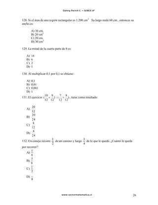Danny Perich C.   SIMCE 8º



128. Si el área de una región rectangular es 1.200 cm 2 Su largo mide 60 cm., entonces su
ancho es:

        A) 30 cm.
        B) 20 cm2
        C) 20 cm.
        D) 30 cm2

129. La mitad de la cuarta parte de 8 es:

   A)   16
   B)   6
   C)   2
   D)   1

130. Al multiplicar 0,1 por 0,1 se obtiene:

   A)   0,1
   B)   0,01
   C)   0,001
   D)   1
                      10 9       7 8
131. El ejercicio (         ) (       ) , tiene como resultado:
                      12 12     12 12

      20
   A)
      12
      20
   B)
      24
   C)
        4
   D)
        24
132. Un conejo recorre        de un camino y luego     de lo que le quedó. ¿Cuánto le queda
por recorrer?
       1
    A)
       8
       3
    B)
       8
   C)

   D)




                                   www.sectormatematica.cl                                    26
 