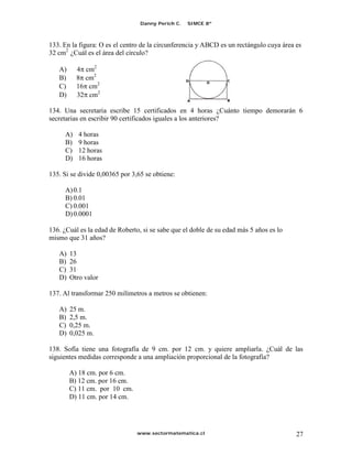 Danny Perich C.   SIMCE 8º



133. En la figura: O es el centro de la circunferencia y ABCD es un rectángulo cuya área es
32 cm2 ¿Cuál es el área del círculo?

   A)     4 cm2
   B)     8 cm2
   C)     16 cm2
   D)     32 cm2

134. Una secretaria escribe 15 certificados en 4 horas ¿Cuánto tiempo demorarán 6
secretarias en escribir 90 certificados iguales a los anteriores?

     A)    4 horas
     B)    9 horas
     C)    12 horas
     D)    16 horas

135. Si se divide 0,00365 por 3,65 se obtiene:

     A) 0.1
     B) 0.01
     C) 0.001
     D) 0.0001

136. ¿Cuál es la edad de Roberto, si se sabe que el doble de su edad más 5 años es lo
mismo que 31 años?

   A)   13
   B)   26
   C)   31
   D)   Otro valor

137. Al transformar 250 milímetros a metros se obtienen:

   A)   25 m.
   B)   2,5 m.
   C)   0,25 m.
   D)   0,025 m.

138. Sofía tiene una fotografía de 9 cm. por 12 cm. y quiere ampliarla. ¿Cuál de las
siguientes medidas corresponde a una ampliación proporcional de la fotografía?

        A) 18 cm. por 6 cm.
        B) 12 cm. por 16 cm.
        C) 11 cm. por 10 cm.
        D) 11 cm. por 14 cm.




                                www.sectormatematica.cl                                  27
 