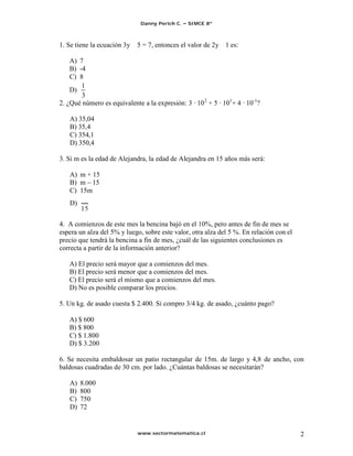 Danny Perich C.   SIMCE 8º



1. Se tiene la ecuación 3y   5 = 7, entonces el valor de 2y 1 es:

    A) 7
    B) -4
    C) 8
        1
    D)
        3
2. ¿Qué número es equivalente a la expresión: 3 · 10 2 + 5 · 101+ 4 · 10-1?

   A) 35,04
   B) 35,4
   C) 354,1
   D) 350,4

3. Si m es la edad de Alejandra, la edad de Alejandra en 15 años más será:

   A) m + 15
   B) m 15
   C) 15m
   D)


4. A comienzos de este mes la bencina bajó en el 10%, pero antes de fin de mes se
espera un alza del 5% y luego, sobre este valor, otra alza del 5 %. En relación con el
precio que tendrá la bencina a fin de mes, ¿cuál de las siguientes conclusiones es
correcta a partir de la información anterior?

   A) El precio será mayor que a comienzos del mes.
   B) El precio será menor que a comienzos del mes.
   C) El precio será el mismo que a comienzos del mes.
   D) No es posible comparar los precios.

5. Un kg. de asado cuesta $ 2.400. Si compro 3/4 kg. de asado, ¿cuánto pago?

   A) $ 600
   B) $ 800
   C) $ 1.800
   D) $ 3.200

6. Se necesita embaldosar un patio rectangular de 15m. de largo y 4,8 de ancho, con
baldosas cuadradas de 30 cm. por lado. ¿Cuántas baldosas se necesitarán?

   A)   8.000
   B)   800
   C)   750
   D)   72


                             www.sectormatematica.cl                                     2
 