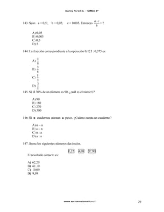Danny Perich C.   SIMCE 8º



                                                          a c
143. Sean a = 0,5;    b = 0,05;     c = 0,005. Entonces       =?
                                                           b

        A) 0,05
        B) 0,005
        C) 0,5
        D) 5

144. La fracción correspondiente a la operación 0,125 : 0,375 es:

            1
        A)
            8
            3
        B)
            8
            1
        C)
            3
            3
        D)
            1
145. Si el 30% de un número es 90, ¿cuál es el número?

        A) 90
        B) 180
        C) 270
        D) 300

146. Si n cuadernos cuestan a pesos. ¿Cuánto cuesta un cuaderno?

        A) n a
        B) a n
        C) n : a
        D) a : n

147. Suma los siguientes números decimales.

                                     0,22    4,08    57,90
   El resultado correcto es:

   A)   62,20
   B)   61,10
   C)   10,09
   D)   9,99




                                  www.sectormatematica.cl           29
 