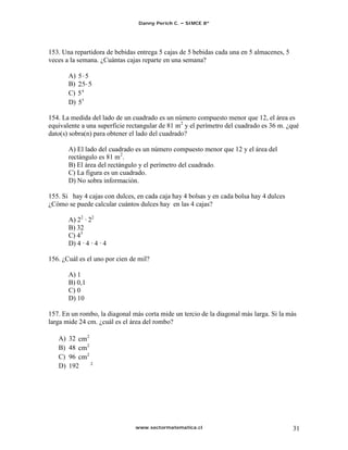 Danny Perich C.   SIMCE 8º




153. Una repartidora de bebidas entrega 5 cajas de 5 bebidas cada una en 5 almacenes, 5
veces a la semana. ¿Cuántas cajas reparte en una semana?

        A) 5 5
        B)
        C) 5 4
        D) 55

154. La medida del lado de un cuadrado es un número compuesto menor que 12, el área es
equivalente a una superficie rectangular de 81 m2 y el perímetro del cuadrado es 36 m. ¿qué
dato(s) sobra(n) para obtener el lado del cuadrado?

        A) El lado del cuadrado es un número compuesto menor que 12 y el área del
        rectángulo es 81 m 2.
        B) El área del rectángulo y el perímetro del cuadrado.
        C) La figura es un cuadrado.
        D) No sobra información.

155. Si hay 4 cajas con dulces, en cada caja hay 4 bolsas y en cada bolsa hay 4 dulces
¿Cómo se puede calcular cuántos dulces hay en las 4 cajas?

        A) 22 · 22
        B) 32
        C) 43
        D) 4 · 4 · 4 · 4

156. ¿Cuál es el uno por cien de mil?

        A) 1
        B) 0,1
        C) 0
        D) 10

157. En un rombo, la diagonal más corta mide un tercio de la diagonal más larga. Si la más
larga mide 24 cm. ¿cuál es el área del rombo?

   A)   32
   B)   48
   C)   96
   D)   192




                               www.sectormatematica.cl                                    31
 