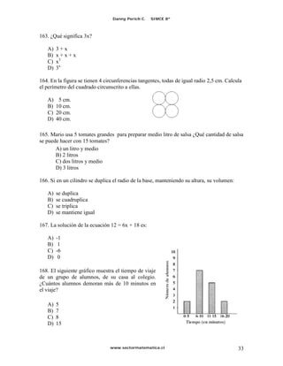 Danny Perich C.   SIMCE 8º



163. ¿Qué significa 3x?

   A)   3+x
   B)   x+x+x
   C)   x3
   D)   3x

164. En la figura se tienen 4 circunferencias tangentes, todas de igual radio 2,5 cm. Calcula
el perímetro del cuadrado circunscrito a ellas.

   A)    5 cm.
   B)   10 cm.
   C)   20 cm.
   D)   40 cm.

165. Mario usa 5 tomates grandes para preparar medio litro de salsa ¿Qué cantidad de salsa
se puede hacer con 15 tomates?
       A) un litro y medio
       B) 2 litros
       C) dos litros y medio
       D) 3 litros

166. Si en un cilindro se duplica el radio de la base, manteniendo su altura, su volumen:

   A)   se duplica
   B)   se cuadruplica
   C)   se triplica
   D)   se mantiene igual

167. La solución de la ecuación 12 = 6x + 18 es:

   A)   -1
   B)    1
   C)   -6
   D)    0

168. El siguiente gráfico muestra el tiempo de viaje
de un grupo de alumnos, de su casa al colegio.
¿Cuántos alumnos demoran más de 10 minutos en
el viaje?

   A)   5
   B)   7
   C)   8
   D)   15



                                www.sectormatematica.cl                                     33
 