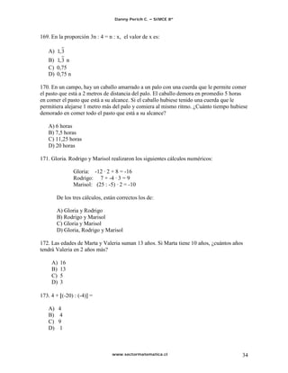 Danny Perich C.   SIMCE 8º



169. En la proporción 3n : 4 = n : x, el valor de x es:

   A) 1, 3
   B) 1, 3 n
   C) 0,75
   D) 0,75 n

170. En un campo, hay un caballo amarrado a un palo con una cuerda que le permite comer
el pasto que está a 2 metros de distancia del palo. El caballo demora en promedio 5 horas
en comer el pasto que está a su alcance. Si el caballo hubiese tenido una cuerda que le
permitiera alejarse 1 metro más del palo y comiera al mismo ritmo. ¿Cuánto tiempo hubiese
demorado en comer todo el pasto que está a su alcance?

   A) 6 horas
   B) 7,5 horas
   C) 11,25 horas
   D) 20 horas

171. Gloria. Rodrigo y Marisol realizaron los siguientes cálculos numéricos:

               Gloria: -12 · 2 + 8 = -16
               Rodrigo: 7 + -4 · 3 = 9
               Marisol: (25 : -5) · 2 = -10

        De los tres cálculos, están correctos los de:

        A) Gloria y Rodrigo
        B) Rodrigo y Marisol
        C) Gloria y Marisol
        D) Gloria, Rodrigo y Marisol

172. Las edades de Marta y Valeria suman 13 años. Si Marta tiene 10 años, ¿cuántos años
tendrá Valeria en 2 años más?

     A)   16
     B)   13
     C)   5
     D)   3

173. 4 + (-20) : (-4) =

   A)     4
   B)     4
   C)     9
   D)     1



                                 www.sectormatematica.cl                              34
 