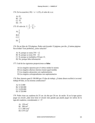 Danny Perich C.   SIMCE 8º



174. En la ecuación (-50) + x = (-25), el valor de x es:

   A)   25
   B)    25
   C)   75
   D)    75
                       1   1
175. El valor de 2 :
                       2   4
       1
   A)
       8
   B) 8
   C) 2
   D)


176. De un libro de 354 páginas, Pedro está leyendo 12 páginas, por día. ¿Cuántas páginas
lleva leídas? Este problema, ¿tiene solución?

   A)   Sí, porque se suma 354 + 12
   B)   Sí, porque se resta 354 12.
   C)   Sí, porque se multiplica 354 por 12.
   D)   No, porque falta información

177. Cuál de las siguientes proposiciones es falsa:

     A) Los ángulos opuestos por el vértice miden lo mismo
     B) Los ángulos alternos internos tienen igual medida
     C) Los ángulos adyacentes son suplementarios
     D) Los ángulos correspondientes son suplementarios

178. Don Antonio ganó $ 180.000 por 15 días de trabajo. ¿Cuánto dinero recibirá si en total
trabaja 60 días, en las mismas condiciones?

   A)   $ 12.000
   B)   $ 360.000
   C)   $ 450.000
   D)   $ 720.000

179. Pedro tiene un cuaderno de 25 cm. de alto por 20 cm. de ancho. Si en la tapa quiere
pegar un círculo ¿Qué área tiene el círculo más grande que puede pegar sin salirse de la
tapa del cuaderno, considerando = 3?

        A) 120 cm2
        B) 300 cm2
        C) 1.200 ccm2
        D) 1.875 cm2


                                 www.sectormatematica.cl                                 35
 