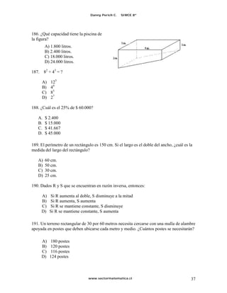 Danny Perich C.   SIMCE 8º




186. ¿Qué capacidad tiene la piscina de
la figura?
        A) 1.800 litros.
        B) 2.400 litros.
        C) 18.000 litros.
        D) 24.000 litros.

187. 82 + 43 = ?

     A)    125
     B)    44
     C)    83
     D)    27

188. ¿Cuál es el 25% de $ 60.000?

   A.   $ 2.400
   B.   $ 15.000
   C.   $ 41.667
   D.   $ 45.000

189. El perímetro de un rectángulo es 150 cm. Si el largo es el doble del ancho, ¿cuál es la
medida del largo del rectángulo?

   A)   60 cm.
   B)   50 cm.
   C)   30 cm.
   D)   25 cm.

190. Dados R y S que se encuentran en razón inversa, entonces:

     A)   Si R aumenta al doble, S disminuye a la mitad
     B)   Si R aumenta, S aumenta
     C)   Si R se mantiene constante, S disminuye
     D)   Si R se mantiene constante, S aumenta

191. Un terreno rectangular de 30 por 60 metros necesita cercarse con una malla de alambre
apoyada en postes que deben ubicarse cada metro y medio. ¿Cuántos postes se necesitarán?

     A)   180 postes
     B)   120 postes
     C)   116 postes
     D)   124 postes



                                www.sectormatematica.cl                                    37
 