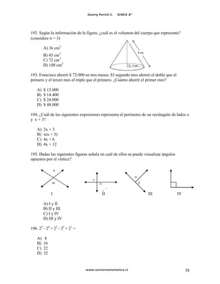 Danny Perich C.     SIMCE 8º




192. Según la información de la figura, ¿cuál es el volumen del cuerpo que representa?
(considere = 3)

         A) 36 cm3
         B) 45 cm3
         C) 72 cm3
         D) 108 cm3

193. Francisco ahorró $ 72.000 en tres meses. El segundo mes ahorró el doble que el
primero y el tercer mes el triple que el primero. ¿Cuánto ahorré el primer mes?
                                                 s
    A)   $ 12.000
    B)   $ 14.400
    C)   $ 24.000
    D)   $ 48.000

194. ¿Cuál de las siguientes expresiones representa el perímetro de un rectángulo de lados x
y x + 3?

    A)   2x + 3
    B)   x(x + 3)
    C)   4x + 6
    D)   4x + 12

195. Dadas las siguientes figuras señala en cuál de ellos se puede visualizar ángulos
opuestos por el vértice?

                  n

                                    s
              m                         a
                                                 s
                                            a
              I                             II                       III                IV

         A) I y II
         B) II y III
         C) I y IV
         D) III y IV

196. 25 - 24 + 23 - 22 + 21 =

    A)    8
    B)   16
    C)   22
    D)   32


                                www.sectormatematica.cl                                      38
 